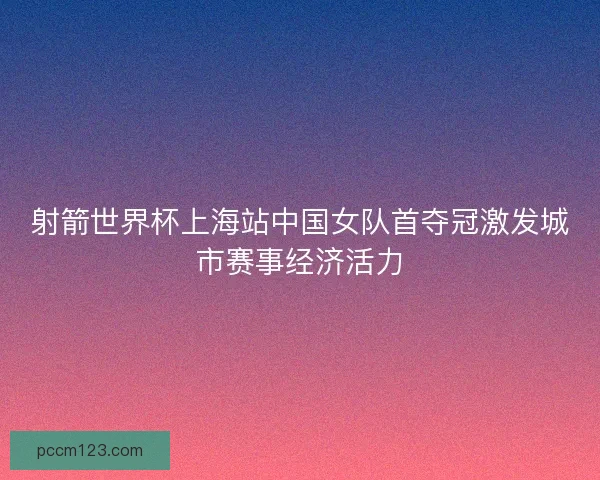 射箭世界杯上海站中国女队首夺冠激发城市赛事经济活力 射箭世界杯上海站中国女队首夺冠激发城市赛事经济活力