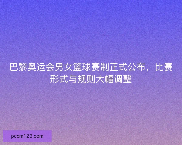 巴黎奥运会男女篮球赛制正式公布，比赛形式与规则大幅调整
