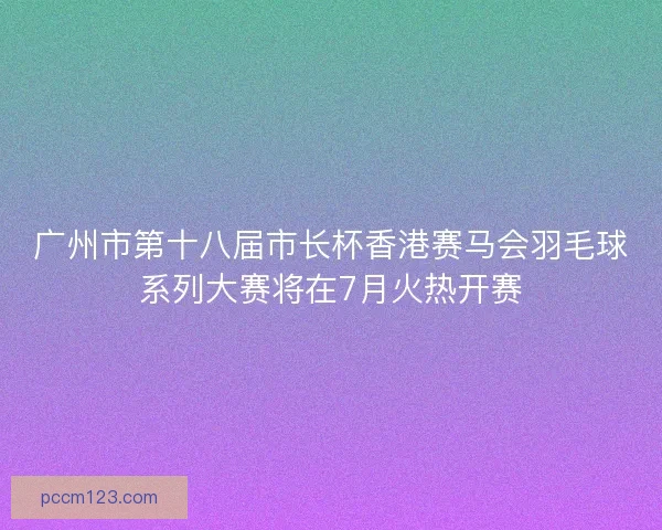 广州市第十八届市长杯香港赛马会羽毛球系列大赛将在7月火热开赛