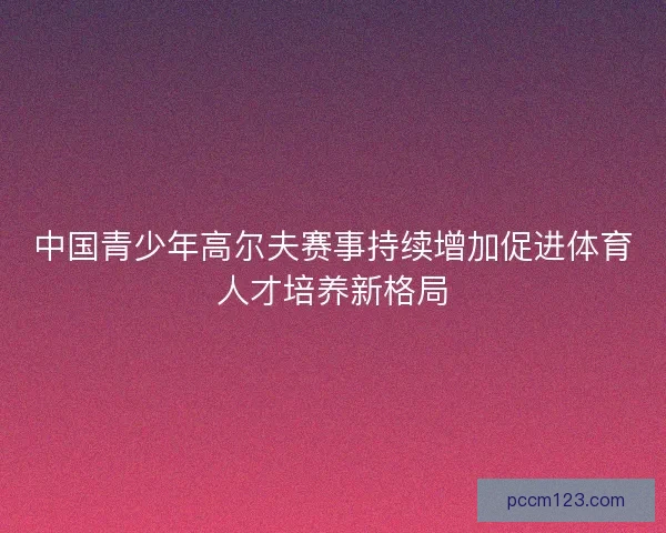中国青少年高尔夫赛事持续增加促进体育人才培养新格局