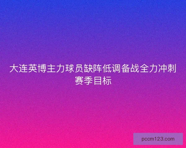 大连英博主力球员缺阵低调备战全力冲刺赛季目标