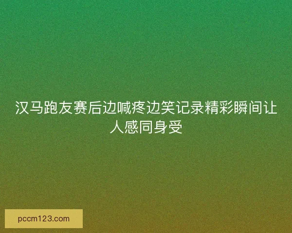 汉马跑友赛后边喊疼边笑记录精彩瞬间让人感同身受