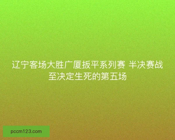 辽宁客场大胜广厦扳平系列赛 半决赛战至决定生死的第五场