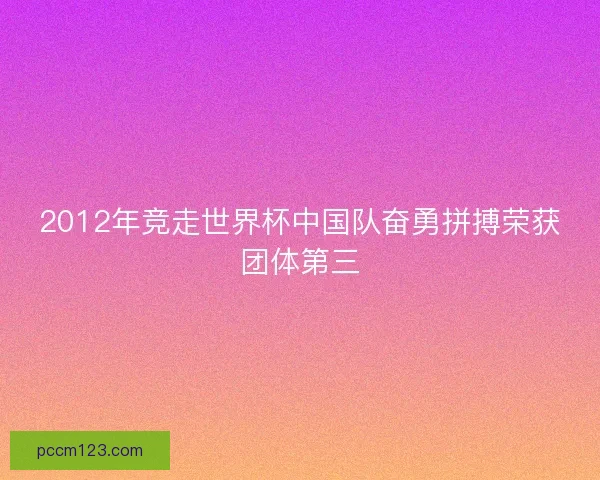 2012年竞走世界杯中国队奋勇拼搏荣获团体第三