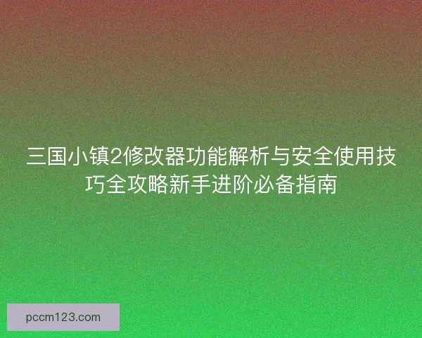 三国小镇2修改器功能解析与安全使用技巧全攻略新手进阶必备指南