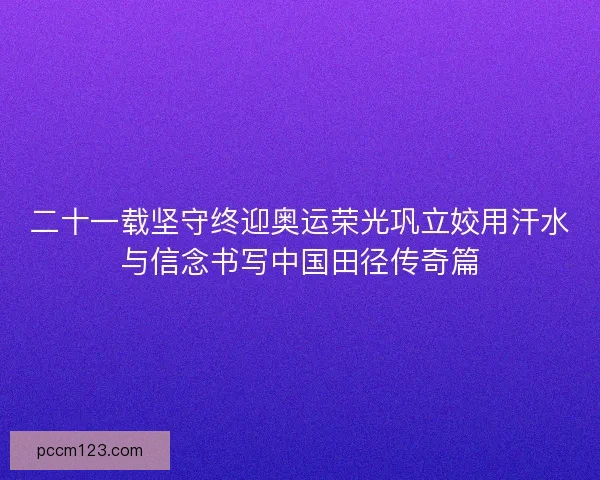二十一载坚守终迎奥运荣光巩立姣用汗水与信念书写中国田径传奇篇