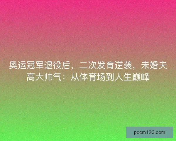 奥运冠军退役后，二次发育逆袭，未婚夫高大帅气：从体育场到人生巅峰