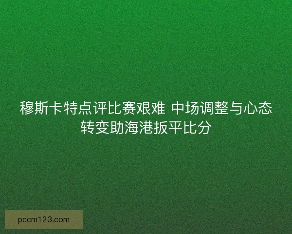 穆斯卡特点评比赛艰难 中场调整与心态转变助海港扳平比分